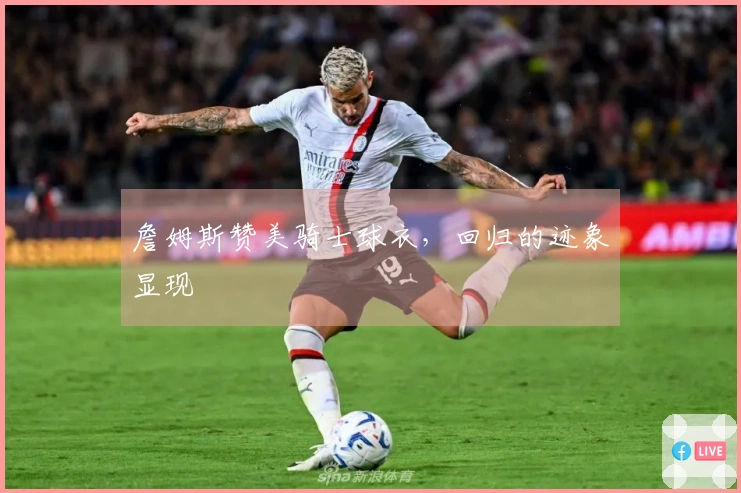 詹姆斯赞美骑士球衣，回归的迹象显现