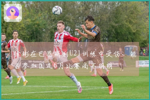 徐彬在巴恩斯利U21训练中受伤，能否参加国足6月比赛尚不明朗