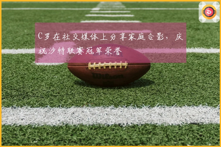 C罗在社交媒体上分享家庭合影，庆祝沙特联赛冠军荣誉