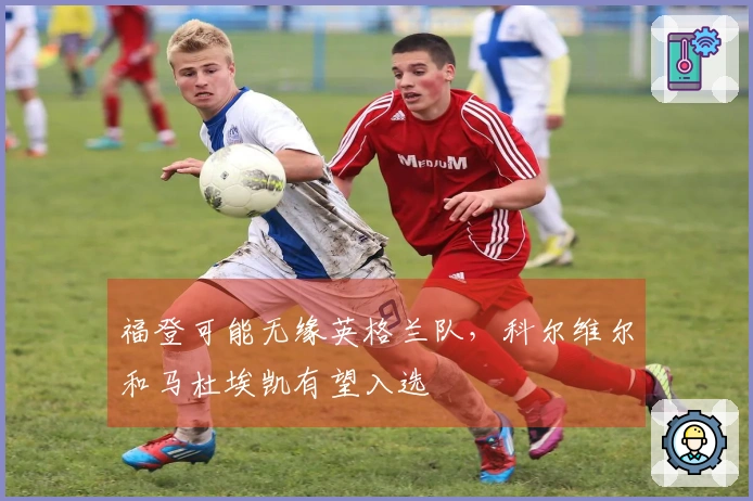 福登可能无缘英格兰队，科尔维尔和马杜埃凯有望入选