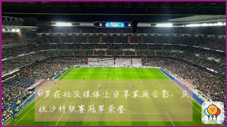 C罗在社交媒体上分享家庭合影，庆祝沙特联赛冠军荣誉
