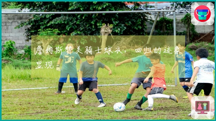 詹姆斯赞美骑士球衣，回归的迹象显现